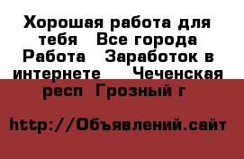 Хорошая работа для тебя - Все города Работа » Заработок в интернете   . Чеченская респ.,Грозный г.